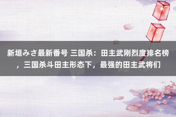新垣みさ最新番号 三国杀：田主武刚烈度排名榜，三国杀斗田主形态下，最强的田主武将们