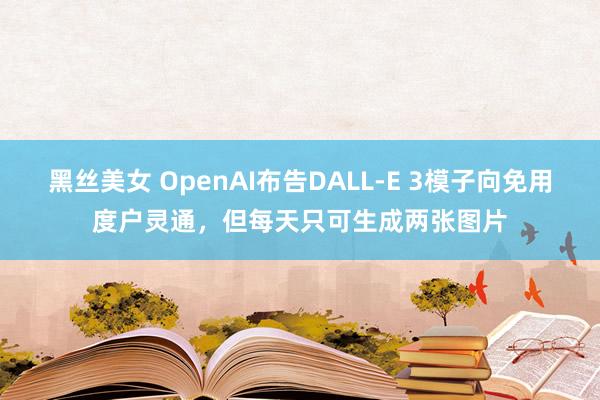 黑丝美女 OpenAI布告DALL-E 3模子向免用度户灵通，但每天只可生成两张图片