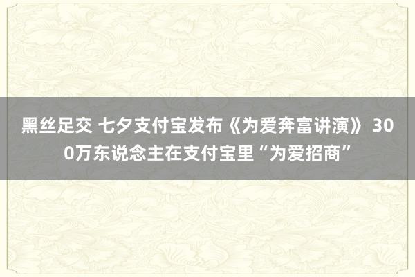 黑丝足交 七夕支付宝发布《为爱奔富讲演》 300万东说念主在支付宝里“为爱招商”