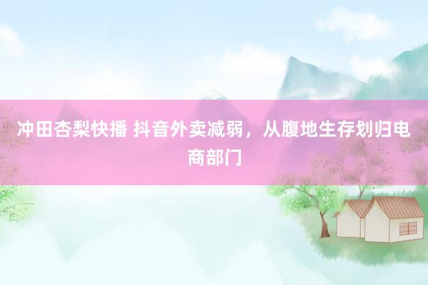 冲田杏梨快播 抖音外卖减弱，从腹地生存划归电商部门