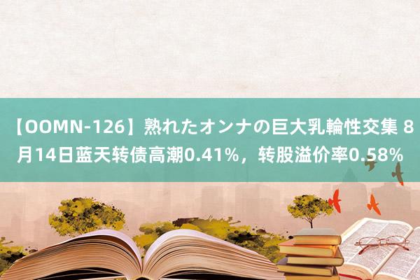 【OOMN-126】熟れたオンナの巨大乳輪性交集 8月14日蓝天转债高潮0.41%，转股溢价率0.58%