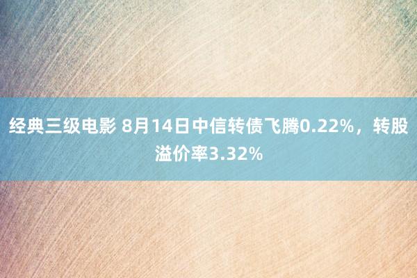 经典三级电影 8月14日中信转债飞腾0.22%，转股溢价率3.32%