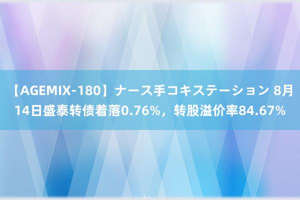 【AGEMIX-180】ナース手コキステーション 8月14日盛泰转债着落0.76%，转股溢价率84.67%