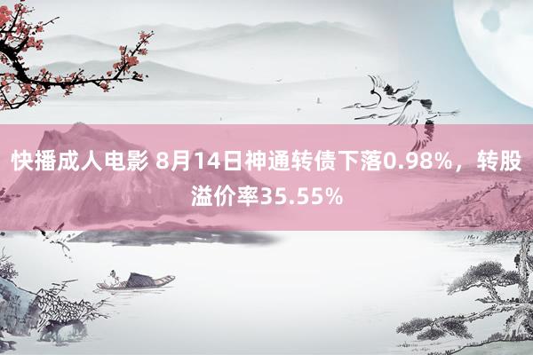 快播成人电影 8月14日神通转债下落0.98%，转股溢价率35.55%