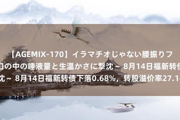 【AGEMIX-170】イラマチオじゃない腰振りフェラチオ 3 ～女の子の口の中の唾液量と生温かさに撃沈～ 8月14日福新转债下落0.68%，转股溢价率27.14%