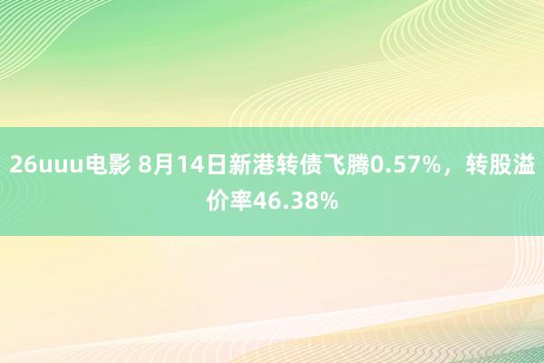 26uuu电影 8月14日新港转债飞腾0.57%，转股溢价率46.38%