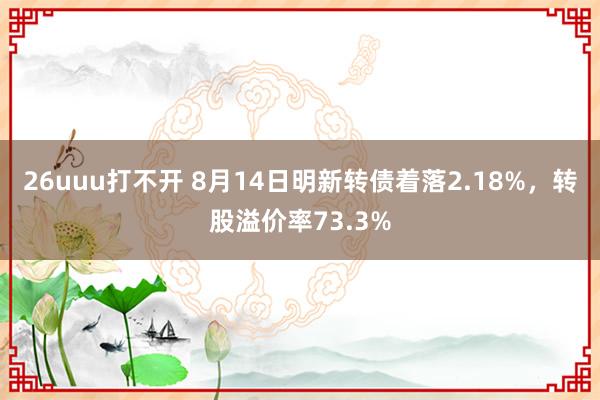 26uuu打不开 8月14日明新转债着落2.18%，转股溢价率73.3%