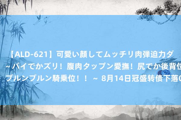【ALD-621】可愛い顔してムッチリ肉弾迫力ダイナマイト敏感ボディ！！ ～パイでかズリ！腹肉タップン愛撫！尻でか後背位！ブルンブルン騎乗位！！～ 8月14日冠盛转债下落0.35%，转股溢价率15.62%