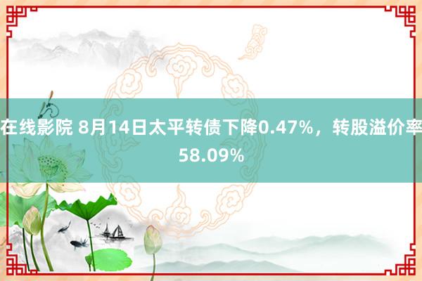 在线影院 8月14日太平转债下降0.47%，转股溢价率58.09%