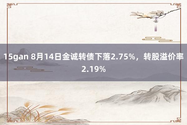 15gan 8月14日金诚转债下落2.75%，转股溢价率2.19%