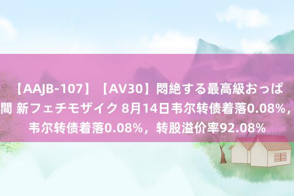 【AAJB-107】【AV30】悶絶する最高級おっぱい生々しい性交 4時間 新フェチモザイク 8月14日韦尔转债着落0.08%，转股溢价率92.08%