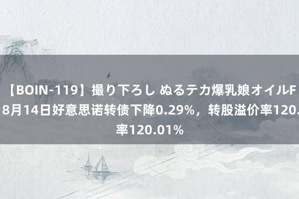 【BOIN-119】撮り下ろし ぬるテカ爆乳娘オイルFUCK 8月14日好意思诺转债下降0.29%，转股溢价率120.01%