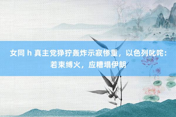 女同 h 真主党狰狞轰炸示寂惨重，以色列叱咤：若束缚火，应糟塌伊朗