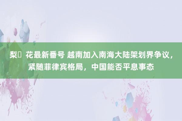 梨々花最新番号 越南加入南海大陆架划界争议，紧随菲律宾格局，中国能否平息事态