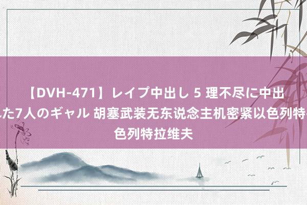 【DVH-471】レイプ中出し 5 理不尽に中出しされた7人のギャル 胡塞武装无东说念主机密紧以色列特拉维夫