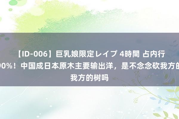 【ID-006】巨乳娘限定レイプ 4時間 占内行买卖90%！中国成日本原木主要输出洋，是不念念砍我方的树吗