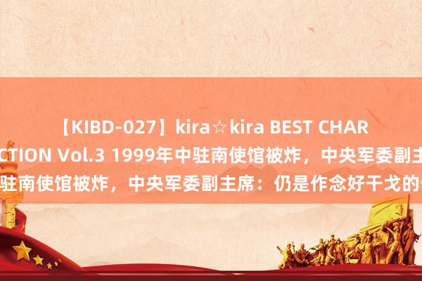 【KIBD-027】kira☆kira BEST CHARISMA☆MODEL☆COLLECTION Vol.3 1999年中驻南使馆被炸，中央军委副主席：仍是作念好干戈的一切准备