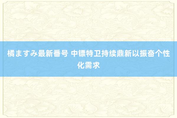 橘ますみ最新番号 中镖特卫持续鼎新以振奋个性化需求