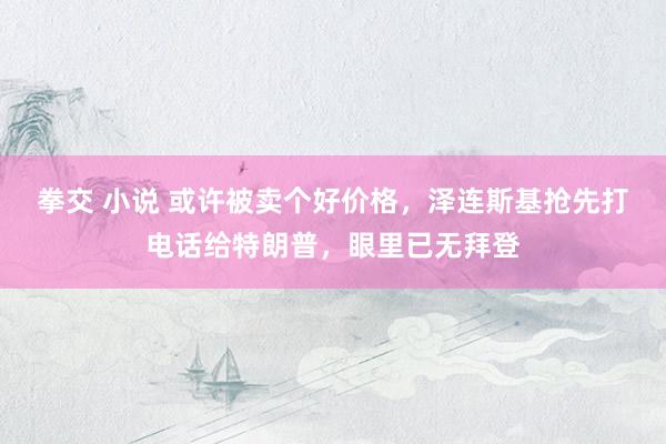 拳交 小说 或许被卖个好价格，泽连斯基抢先打电话给特朗普，眼里已无拜登