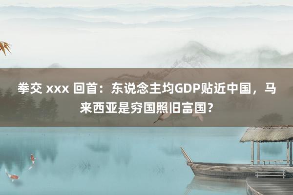 拳交 xxx 回首：东说念主均GDP贴近中国，马来西亚是穷国照旧富国？