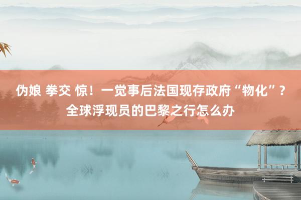 伪娘 拳交 惊！一觉事后法国现存政府“物化”？全球浮现员的巴黎之行怎么办