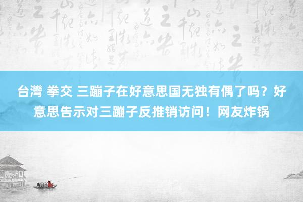 台灣 拳交 三蹦子在好意思国无独有偶了吗？好意思告示对三蹦子反推销访问！网友炸锅