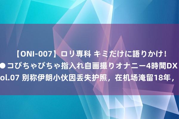 【ONI-007】ロリ専科 キミだけに語りかけ！ロリっ娘20人！オマ●コぴちゃぴちゃ指入れ自画撮りオナニー4時間DX vol.07 别称伊朗小伙因丢失护照，在机场淹留18年，临了却不测成了大富豪