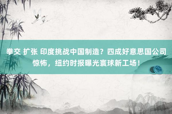 拳交 扩张 印度挑战中国制造？四成好意思国公司惊怖，纽约时报曝光寰球新工场！