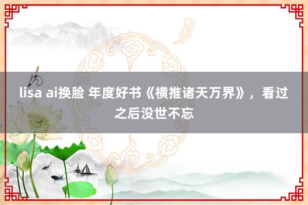 lisa ai换脸 年度好书《横推诸天万界》，看过之后没世不忘