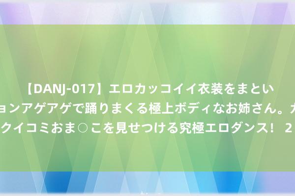 【DANJ-017】エロカッコイイ衣装をまとい、エグイポーズでテンションアゲアゲで踊りまくる極上ボディなお姉さん。ガンガンに腰を振り、クイコミおま○こを見せつける究極エロダンス！ 2 王者荣耀：体验服英杰微调，新赛季后劲股曝光