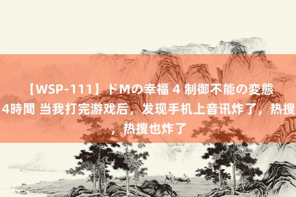 【WSP-111】ドMの幸福 4 制御不能の変態ボディ4時間 当我打完游戏后，发现手机上音讯炸了，热搜也炸了