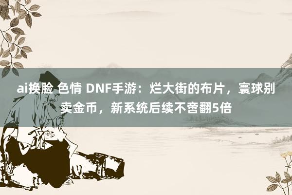 ai换脸 色情 DNF手游：烂大街的布片，寰球别卖金币，新系统后续不啻翻5倍