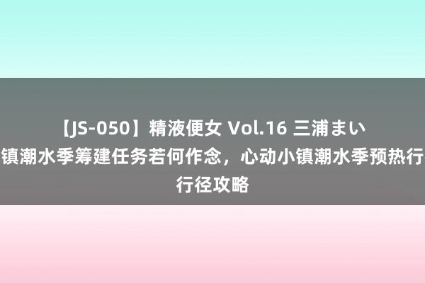 【JS-050】精液便女 Vol.16 三浦まい 心动小镇潮水季筹建任务若何作念，心动小镇潮水季预热行径攻略