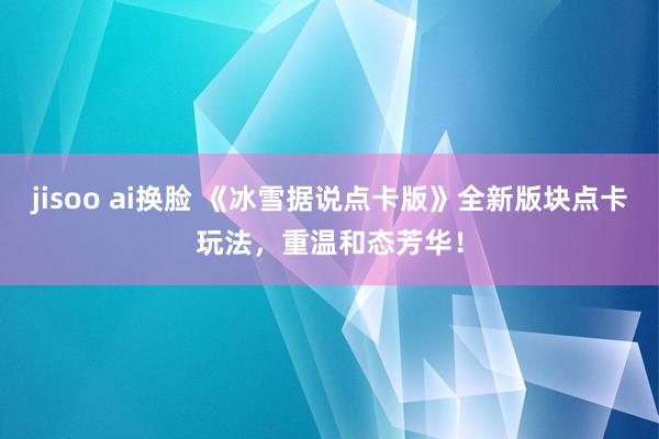 jisoo ai换脸 《冰雪据说点卡版》全新版块点卡玩法，重温和态芳华！