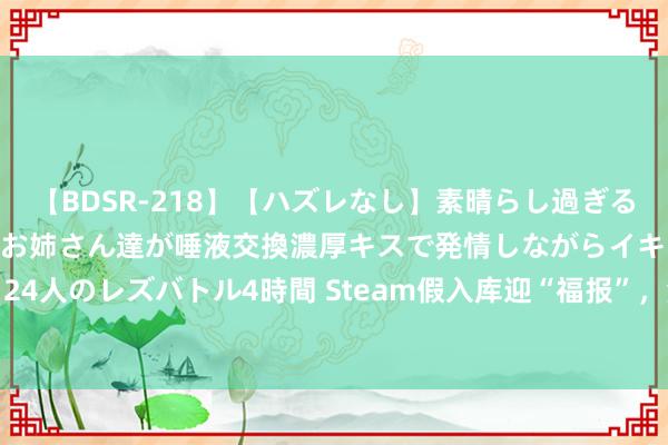【BDSR-218】【ハズレなし】素晴らし過ぎる美女レズ。 ガチで綺麗なお姉さん達が唾液交換濃厚キスで発情しながらイキまくる！ 24人のレズバトル4時間 Steam假入库迎“福报”，海量账号被封！商家自曝血亏20个