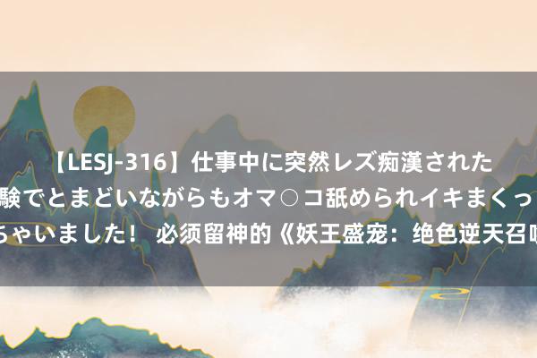 【LESJ-316】仕事中に突然レズ痴漢された私（ノンケ）初めての経験でとまどいながらもオマ○コ舐められイキまくっちゃいました！ 必须留神的《妖王盛宠：绝色逆天召唤师》，缓助在线书荒的你