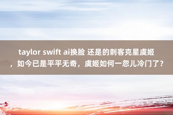 taylor swift ai换脸 还是的刺客克星虞姬，如今已是平平无奇，虞姬如何一忽儿冷门了？