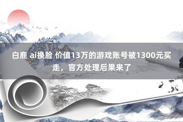 白鹿 ai换脸 价值13万的游戏账号被1300元买走，官方处理后果来了