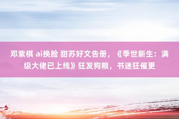 邓紫棋 ai换脸 甜苏好文告册，《季世新生：满级大佬已上线》狂发狗粮，书迷狂催更