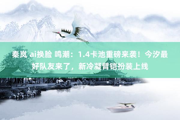 秦岚 ai换脸 鸣潮：1.4卡池重磅来袭！今汐最好队友来了，新冷凝臂铠扮装上线