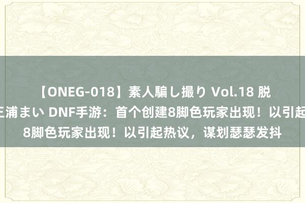 【ONEG-018】素人騙し撮り Vol.18 脱がし屋 美人限定。 三浦まい DNF手游：首个创建8脚色玩家出现！以引起热议，谋划瑟瑟发抖