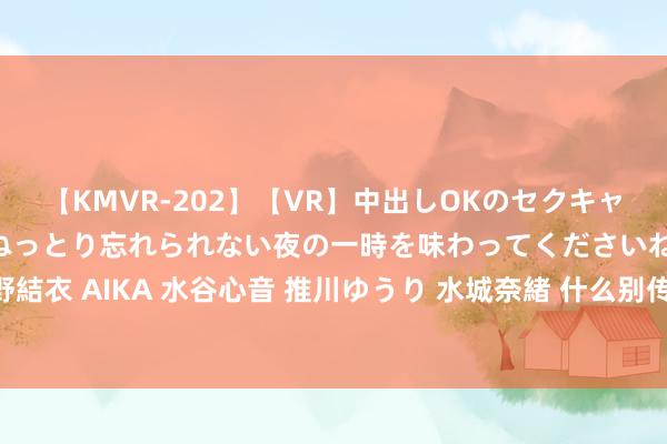 【KMVR-202】【VR】中出しOKのセクキャバにようこそ◆～濃密ねっとり忘れられない夜の一時を味わってくださいね◆～ 波多野結衣 AIKA 水谷心音 推川ゆうり 水城奈緒 什么别传最佳玩，为何玩家齐可爱老别传？