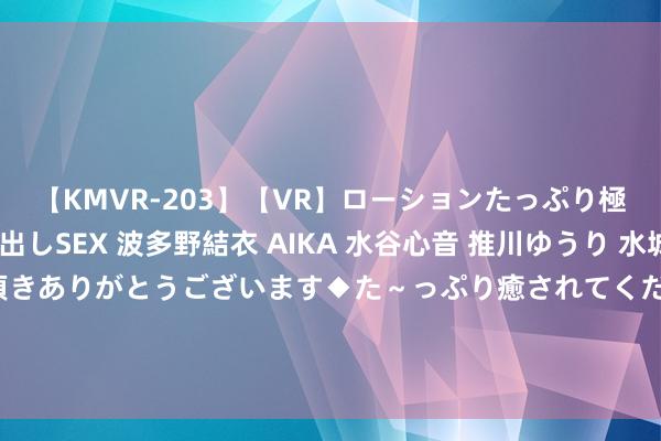【KMVR-203】【VR】ローションたっぷり極上5人ソープ嬢と中出しSEX 波多野結衣 AIKA 水谷心音 推川ゆうり 水城奈緒 ～本日は御指名頂きありがとうございます◆た～っぷり癒されてくださいね◆～ 公孙离无双舍弃保底几许钱，公孙离无双舍弃能够几许