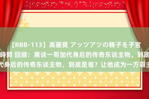 【RBB-113】高画質 アッツアツの精子を子宮に孕ませ中出し120発16時間 回顾：黑谈一哥加代身后的传奇东谈主物，到底是谁？让他成为一方霸主