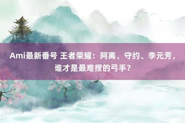 Ami最新番号 王者荣耀：阿离、守约、李元芳，谁才是最难捏的弓手？