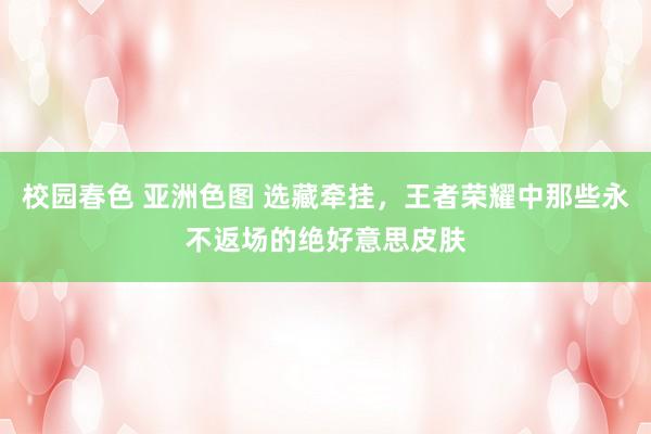 校园春色 亚洲色图 选藏牵挂，王者荣耀中那些永不返场的绝好意思皮肤
