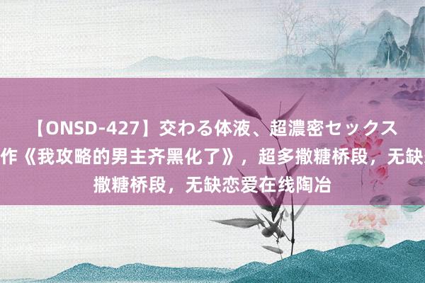 【ONSD-427】交わる体液、超濃密セックス4時間 杰作巨作《我攻略的男主齐黑化了》，超多撒糖桥段，无缺恋爱在线陶冶