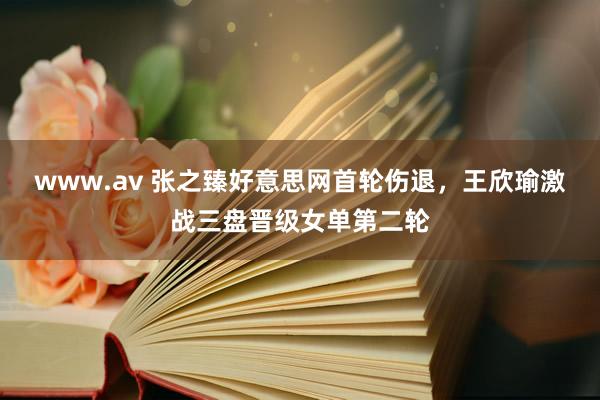 www.av 张之臻好意思网首轮伤退，王欣瑜激战三盘晋级女单第二轮