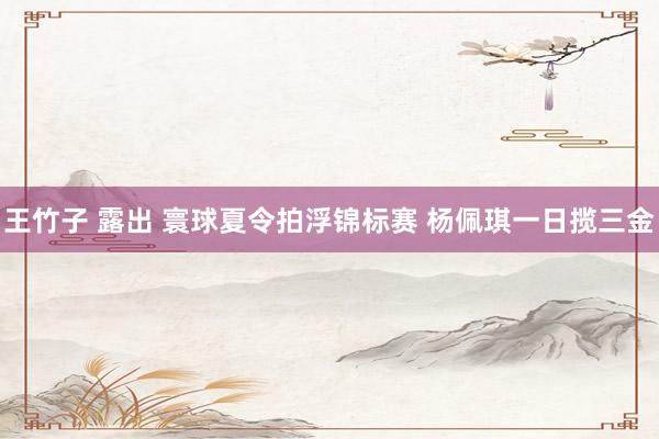 王竹子 露出 寰球夏令拍浮锦标赛 杨佩琪一日揽三金