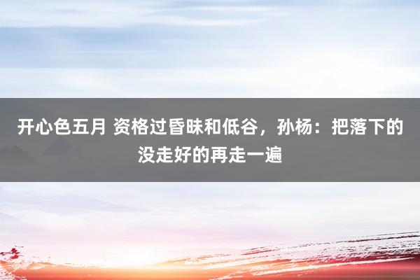 开心色五月 资格过昏昧和低谷，孙杨：把落下的没走好的再走一遍